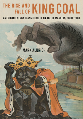 The Rise and Fall of King Coal: American Energy Transitions in an Age of Markets, 1800-1940 - Mark Aldrich