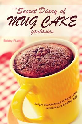 The Secret Diary of Mug Cake Fantasies: Enjoy the Pleasure of Mug cake recipes in a Healthy Way - Bobby Flatt