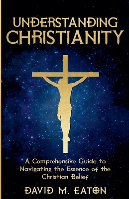 Understanding Christianity: A Comprehensive Guide to Navigating the Essence of the Christian Belief - David M. Eaton