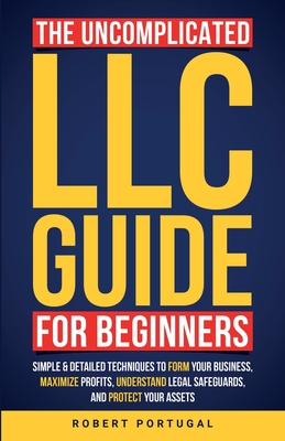 The Uncomplicated LLC Guide for Beginners: Simple & Detailed Techniques to Form Your Business, Maximize Profits, Understand Legal Safeguards, and Prot - Robert Portugal