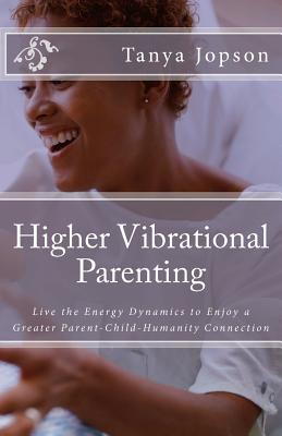 Higher Vibrational Parenting: Live the Energy Dynamics to Enjoy a Greater Parent-Child-Humanity Connection - Tanya Jopson