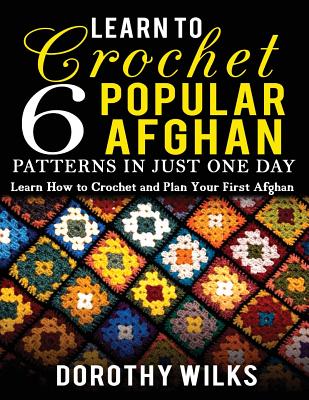 Learn to Crochet 6 Popular Afghan Patterns in Just One Day: Learn How to Crochet and Plan Your First Afghan - Dorothy Wilks