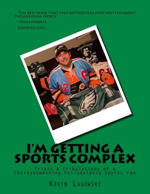 I'm Getting a Sports Complex: Trials & Tribulations of a Thirtysomething Philadelphia Sports Fan - Kevin Lagowski
