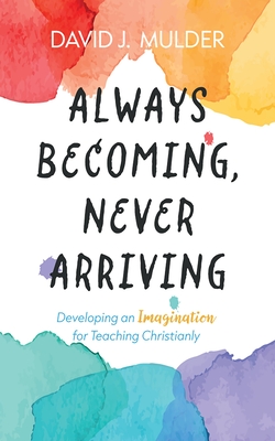 Always Becoming, Never Arriving: Developing an Imagination for Teaching Christianly - David J. Mulder