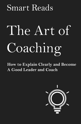 The Art of Coaching: How to Explain Clearly and Become a Good Leader and Coach - Smart Reads