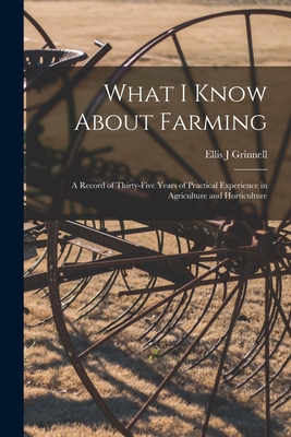What I Know About Farming: A Record of Thirty-five Years of Practical Experience in Agriculture and Horticulture - Ellis J. Grinnell