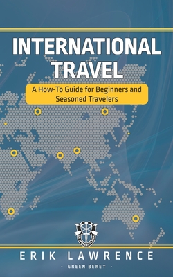International Travel: A How-To Guide for Beginners and Seasoned Travelers - Erik Lawrence