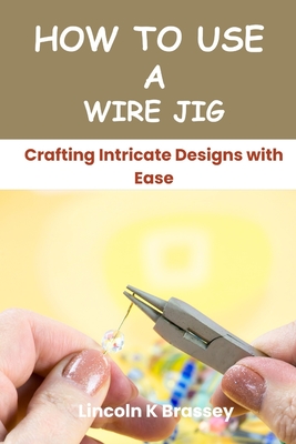 How to Use a Wire Jig: Crafting Intricate Designs with Ease - Lincoln K. Brassey