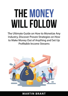 The Money Will Follow: The Ultimate Guide on How to Monetize Any Industry, Discover Proven Strategies on How to Make Money Out of Anything an - Martin Brant