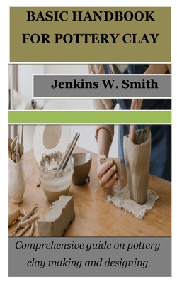 Basic Handbook for Pottery Clay: Comprehensive guide on pottery clay making and designing - Jenkins W. Smith