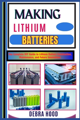 Making Lithium Batteries: The Complete DIY Guide to Lithium Battery Construction, Maintenance, and Future Innovations - Debra Hood
