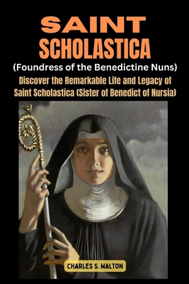 Saint Scholastics (Foundress of the Benedictine Nuns): Discover the Remarkable Life and Legacy of Saint Scholastica (Sister of Benedict of Nursia) - Charles S. Walton