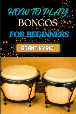 How to Play Bongos for Beginners: Essential Techniques, Basic Rhythms, And Quick Start Guide To Mastering Drums - Grant Kyrie