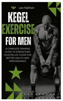 Kegel Exercises for Men: A Complete Training Guide To Strengthen Your Pelvic Floor for Better Health and Performance - Leo Nathan
