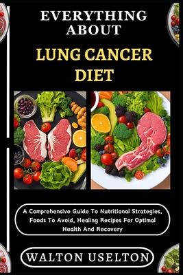 Everything about Lung Cancer Diet: A Comprehensive Guide To Nutritional Strategies, Foods To Avoid, Healing Recipes For Optimal Health And Recovery - Walton Uselton