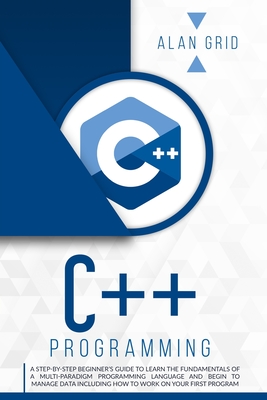 C++ Programming: A Step-By-Step Beginner's Guide to Learn the Fundamentals of a Multi-Paradigm Programming Language and Begin to Manage Data Including - Alan Grid