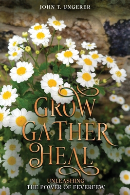 Grow, Gather, Heal: Unleashing the Power of Feverfew - John T. Ungerer