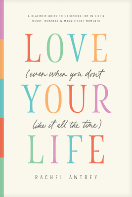Love Your Life (Even When You Don't Like It All the Time): A Realistic Guide to Unlocking Joy in Life's Messy, Mundane, and Magnificent Moments - Rachel Awtrey