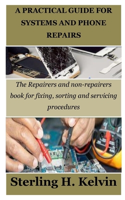 A Practical Guide for Systems and Phone Repairs: The Repairers and non-repairers book for fixing, sorting and servicing procedures - Sterling H. Kelvin