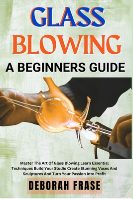 Glass Blowing a Beginners Guide: Master The Art Of Glass Blowing Learn Essential Techniques Build Your Studio Create Stunning Vases And Sculptures And - Deborah Frase