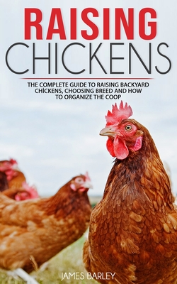 Raising Chickens: The Complete Guide To Raising Backyard Chickens, Choosing Breed And How To Organize The Coop - James Barley