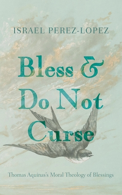 Bless and Do Not Curse: Thomas Aquinas's Moral Theology of Blessings - Israel Perez-lopez