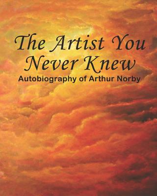 The Artist You Never Knew: Autobiography of Arthur Norby - Arthur H. Norby