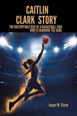Caitlin Clark Story: The Unstoppable Rise of a Basketball Icon Who Is Changing the Game - Jasper W. Storm