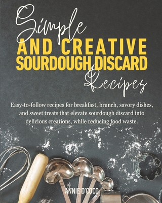 Simple and Creative Sourdough Discard Recipes: Easy-to-follow recipes for breakfast, brunch, savory dishes, and sweet treats that elevate sourdough di - Annie D'coco