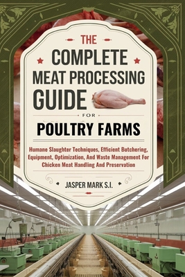 The Complete Meat Processing Guide for Poultry Farms: Humane Slaughter Techniques, Efficient Butchering, Equipment, Optimization, And Waste Management - Jasper Mark S. I.