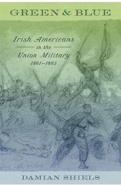Green and Blue: Irish Americans in the Union Military, 1861-1865 - Damian Shiels