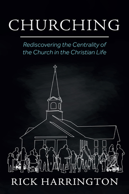 Churching: Rediscovering the Centrality of the Church in the Christian Life - Rick Harrington