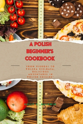 A Beginner's Polish Cookbook: From Pierogi to Polska Kielbasa, Delicious Adventures in Polish Cuisine - Kelly C. Baldwin