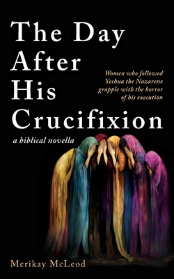 The Day After His Crucifixion: Women who followed Yeshua the Nazarene grapple with the horror of his execution - Merikay Mcleod