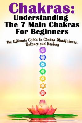 Chakras: Understanding The 7 Main Chakras For Beginners: The Ultimate Guide To Chakra Mindfulness, Balance and Healing - Michele Gilbert