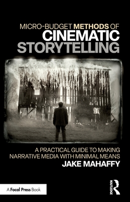 Micro-Budget Methods of Cinematic Storytelling: A Practical Guide to Making Narrative Media with Minimal Means - Jake Mahaffy