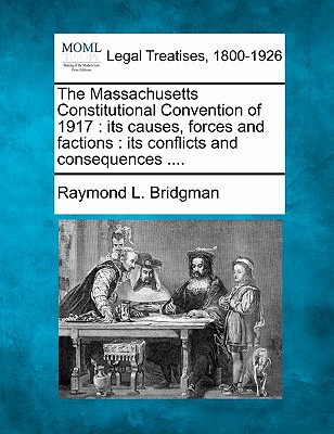 The Massachusetts Constitutional Convention of 1917: Its Causes, Forces and Factions: Its Conflicts and Consequences .... - Raymond Landon Bridgman