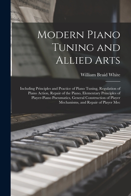 Modern Piano Tuning and Allied Arts: Including Principles and Practice of Piano Tuning, Regulation of Piano Action, Repair of the Piano, Elementary Pr - William Braid White
