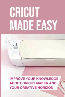 Cricut Made Easy: Improve Your Knowledge About Cricut Maker And Your Creative Horizon: Cricut Tutorials - Kelly Dechart