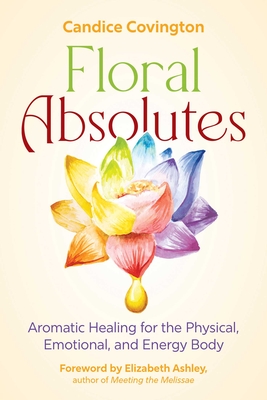 Floral Absolutes: Aromatic Healing for the Physical, Emotional, and Energy Body - Candice Covington