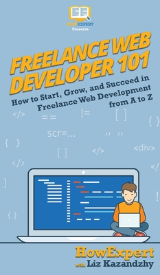 Freelance Web Developer 101: How to Start, Grow, and Succeed in Freelance Web Development from A to Z - 