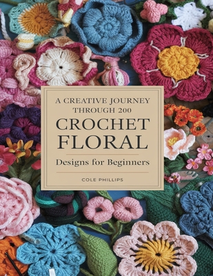 A Creative Journey Through 200 Crochet Floral Designs For Beginners: Transform Your Projects with Unique Petals and Decorative Trims - Cole Phillips