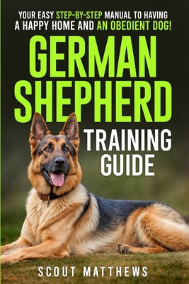 German Shepherd Training Guide: Your Easy Step-by-Step Manual to Having a Happy Home and an Obedient Dog! - Scout Matthews