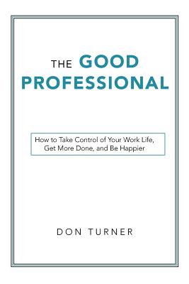 The Good Professional: How to Take Control of Your Work Life, Get More Done, and Be Happier - Don Turner
