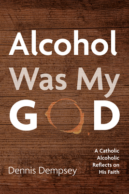 Alcohol Was My God: A Catholic Alcoholic Reflects on His Faith - Dennis Dempsey