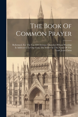 The Book Of Common Prayer: Reformed, For The Use Of Christian Churches Whose Worship Is Addressed To One God, The Father In The Name Of The Lord -