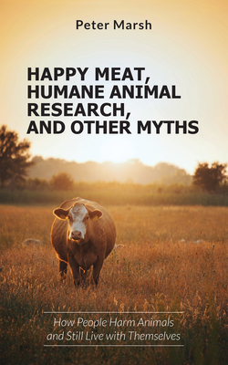 Happy Meat, Humane Animal Research, and Other Myths: How People Harm Animals and Still Live with Themselves - Peter Marsh