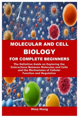 Molecular and Cell Biology for Complete Beginners: The Definitive Guide on Exploring the Interactions Between Molecules and Cells and the Mechanisms o - Mina Mong
