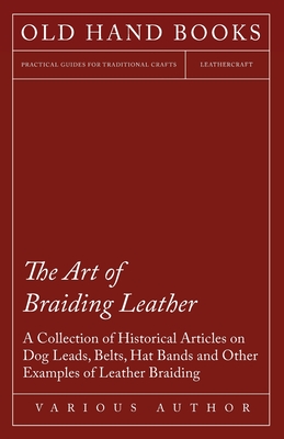 The Art of Braiding Leather - A Collection of Historical Articles on Dog Leads, Belts, Hat Bands and Other Examples of Leather Braiding -