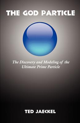 The God Particle: The Discovery and Modeling of the Ultimate Prime Particle - Ted Jaeckel